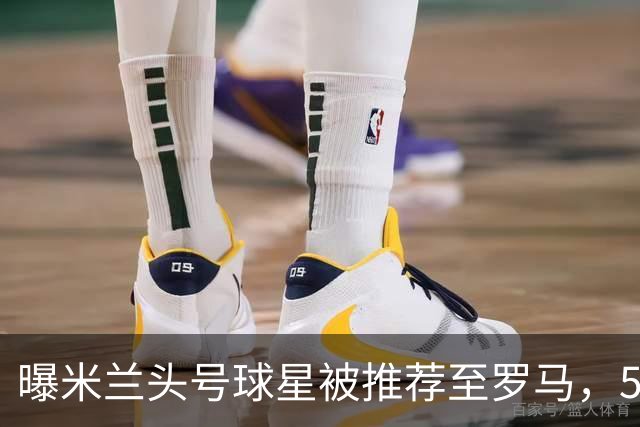 曝米兰头号球星被推荐至罗马，5000万欧元要价成最大障碍