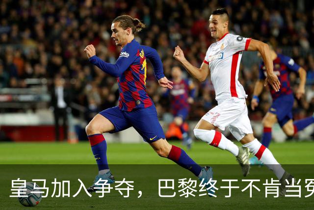 皇马加入争夺，巴黎终于不肯当冤大头