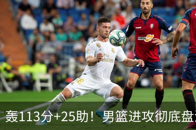 轰113分+25助！男篮进攻彻底盘活，媒体人：唯一亮点是没有高诗岩