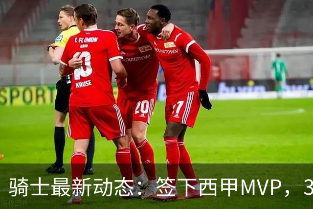 骑士最新动态：签下西甲MVP，3换1交易方案曝光，潜力3D球员或将加盟